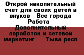 Открой накопительный счет для своих детей и внуков - Все города Работа » Дополнительный заработок и сетевой маркетинг   . Тыва респ.